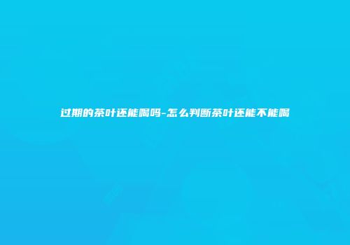 过期的茶叶还能喝吗-怎么判断茶叶还能不能喝