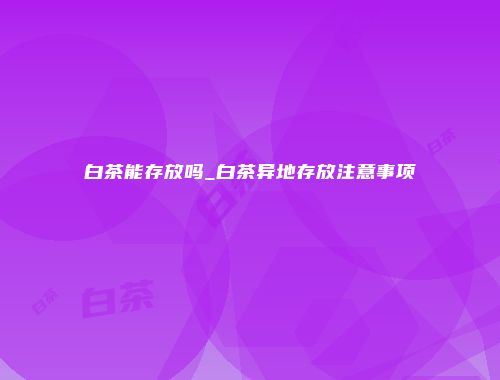 白茶能存放吗_白茶异地存放注意事项
