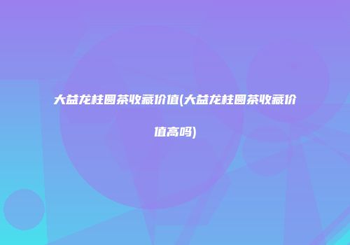 大益龙柱圆茶收藏价值(大益龙柱圆茶收藏价值高吗)