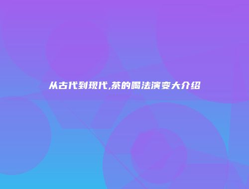 从古代到现代,茶的喝法演变大介绍
