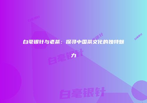 白毫银针与老茶：探寻中国茶文化的独特魅力
