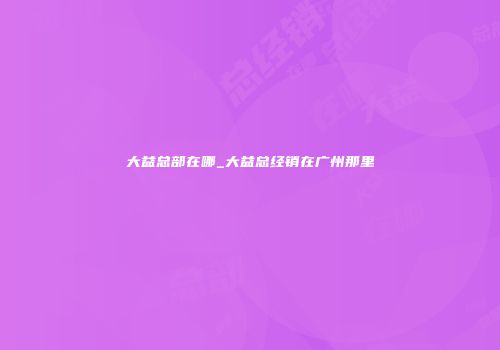 大益总部在哪_大益总经销在广州那里