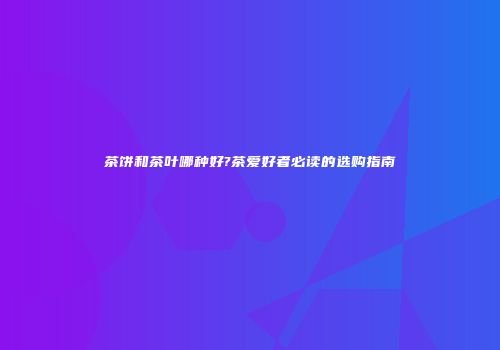 茶饼和茶叶哪种好?茶爱好者必读的选购指南