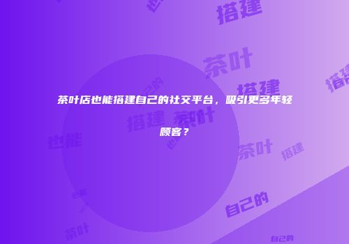茶叶店也能搭建自己的社交平台，吸引更多年轻顾客？