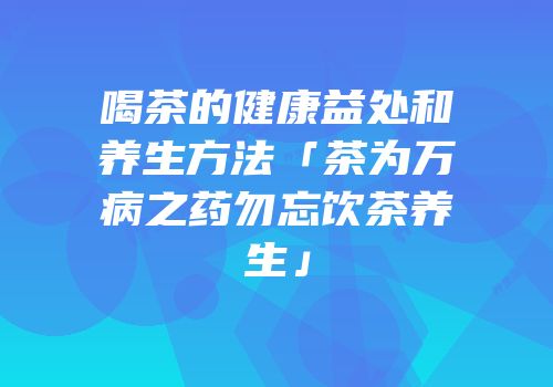 喝茶的健康益处和养生方法「茶为万病之药勿忘饮茶养生」