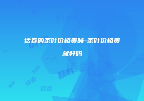 话春的茶叶价格贵吗-茶叶价格贵就好吗