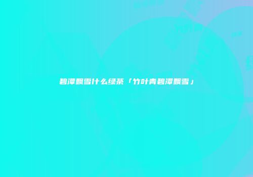 碧潭飘雪什么绿茶「竹叶青碧潭飘雪」