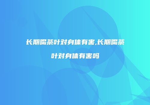 长期喝茶叶对身体有害,长期喝茶叶对身体有害吗
