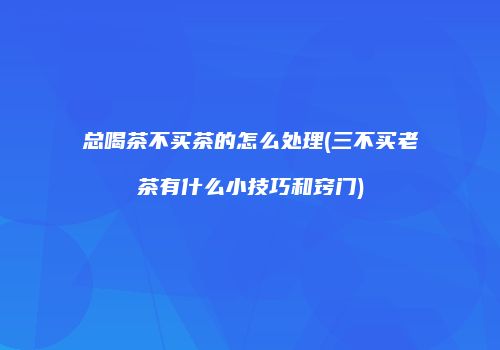 总喝茶不买茶的怎么处理(三不买老茶有什么小技巧和窍门)