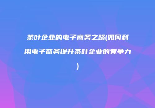 茶叶企业的电子商务之路(如何利用电子商务提升茶叶企业的竞争力)