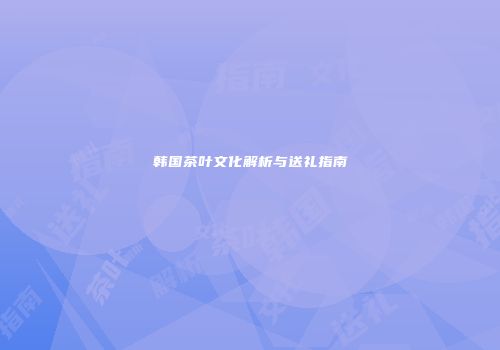 韩国茶叶文化解析与送礼指南