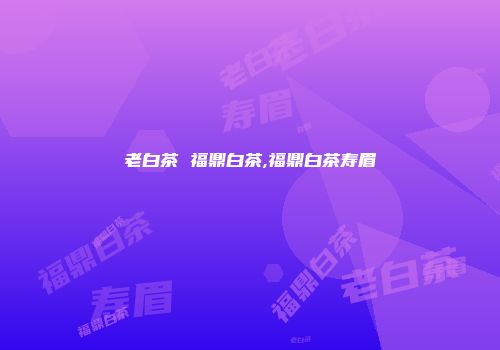 老白茶 福鼎白茶,福鼎白茶寿眉