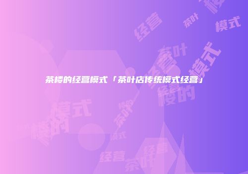 茶楼的经营模式「茶叶店传统模式经营」