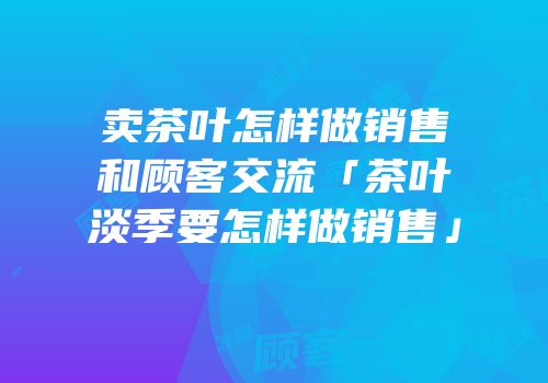 卖茶叶怎样做销售和顾客交流「茶叶淡季要怎样做销售」