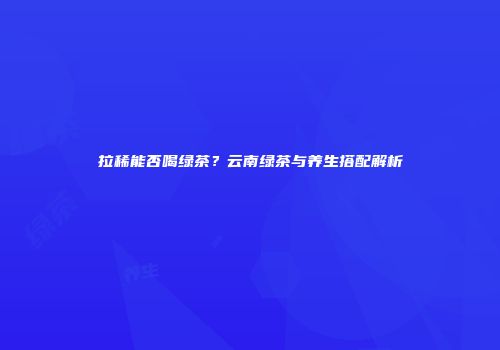 拉稀能否喝绿茶？云南绿茶与养生搭配解析