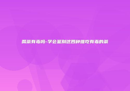 喝茶有毒吗-学会鉴别这四种难吃有毒的茶