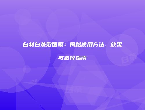 自制白茶敷面膜：揭秘使用方法、效果与选择指南