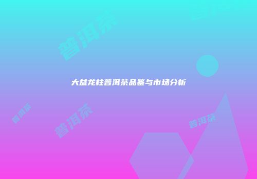 大益龙柱普洱茶品鉴与市场分析