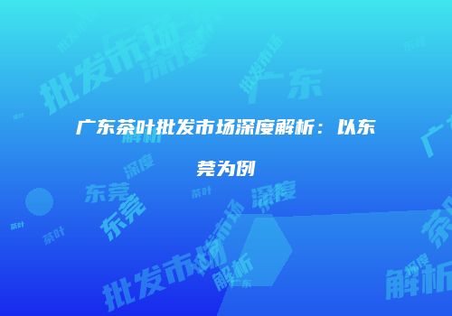 广东茶叶批发市场深度解析：以东莞为例