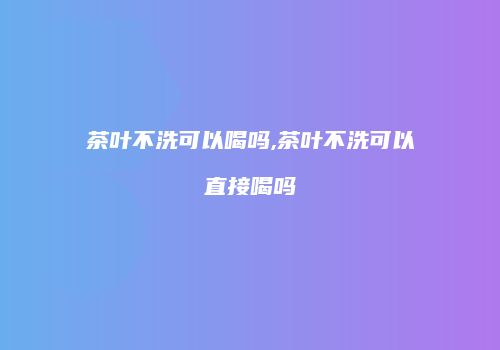 茶叶不洗可以喝吗,茶叶不洗可以直接喝吗