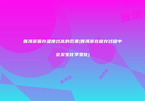普洱茶保存温度过高的后果(普洱茶在储存过程中会发生化学变化)