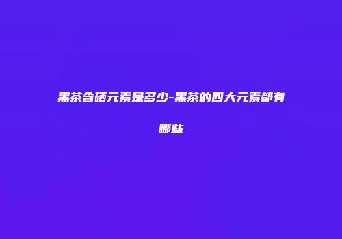 黑茶含硒元素是多少-黑茶的四大元素都有哪些