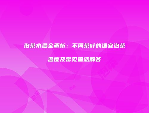 泡茶水温全解析：不同茶叶的适宜泡茶温度及常见困惑解答