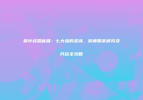 茶叶经营秘籍：七大选购忌讳、茶楼喝茶讲究及开店全攻略