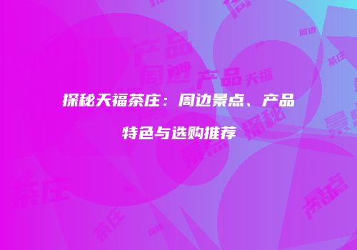 探秘天福茶庄：周边景点、产品特色与选购推荐