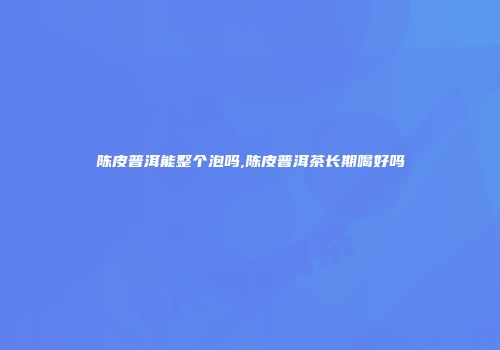 陈皮普洱能整个泡吗,陈皮普洱茶长期喝好吗