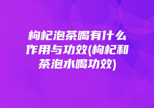 枸杞泡茶喝有什么作用与功效(枸杞和茶泡水喝功效)