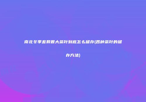 南北冬季差异很大茶叶到底怎么储存(各种茶叶的储存方法)