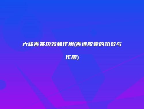六味香茶功效和作用(香连胶囊的功效与作用)