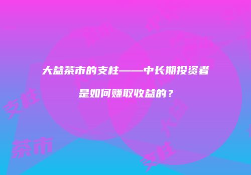 大益茶市的支柱——中长期投资者是如何赚取收益的？