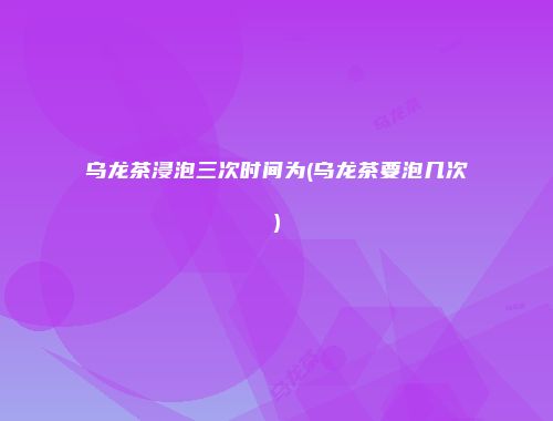 乌龙茶浸泡三次时间为(乌龙茶要泡几次)