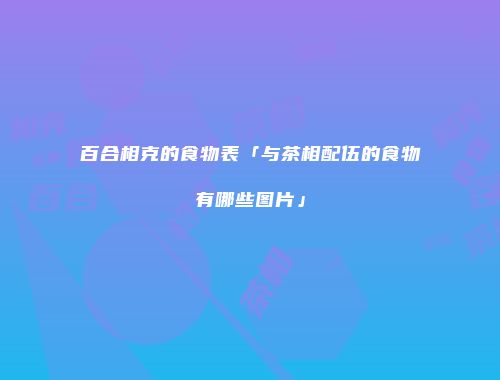 百合相克的食物表「与茶相配伍的食物有哪些图片」