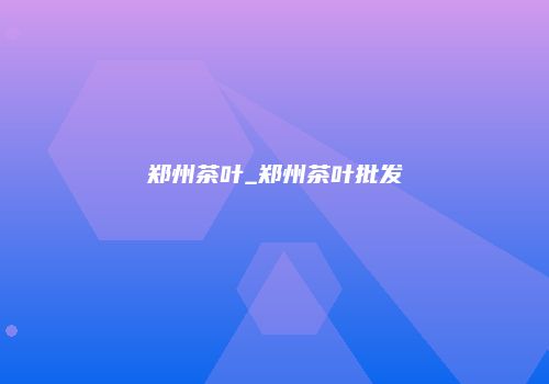 郑州茶叶_郑州茶叶批发