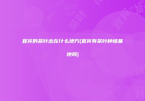 宜宾的茶叶出在什么地方(宜宾有茶叶种植基地吗)
