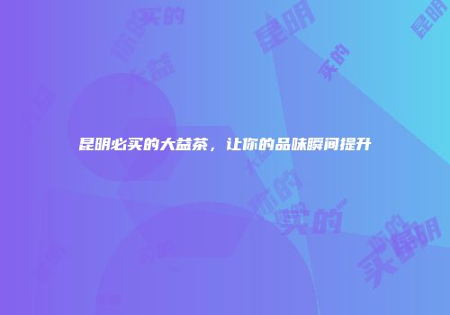 昆明必买的大益茶，让你的品味瞬间提升
