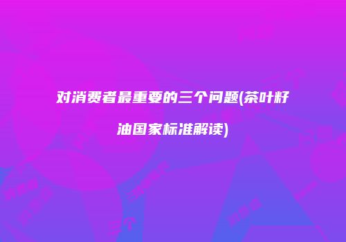 对消费者最重要的三个问题(茶叶籽油国家标准解读)