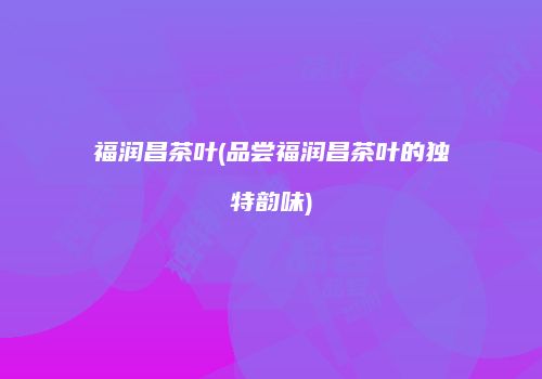 福润昌茶叶(品尝福润昌茶叶的独特韵味)