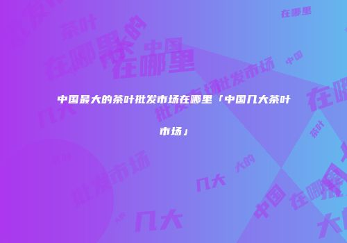 中国最大的茶叶批发市场在哪里「中国几大茶叶市场」