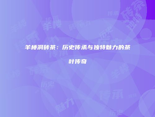 羊楼洞砖茶：历史传承与独特魅力的茶叶传奇