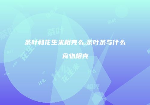 茶叶和花生米相克么,茶叶茶与什么食物相克