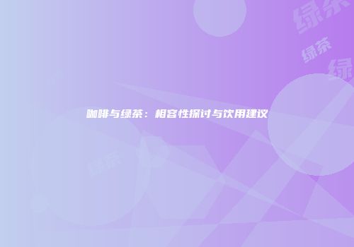 咖啡与绿茶：相容性探讨与饮用建议
