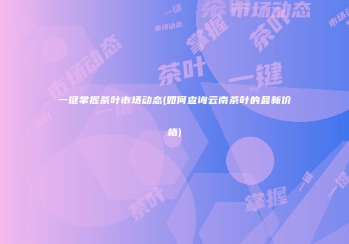 一键掌握茶叶市场动态(如何查询云南茶叶的最新价格)