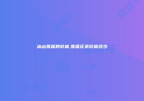 冰山雪莲的价格,雪莲花茶价格多少