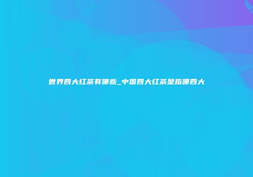 世界四大红茶有哪些_中国四大红茶是指哪四大