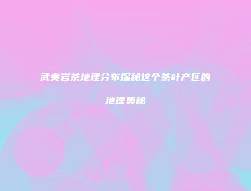武夷岩茶地理分布探秘这个茶叶产区的地理奥秘