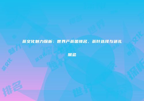 茶文化魅力探析：世界产茶国排名、茶叶选择与送礼禁忌